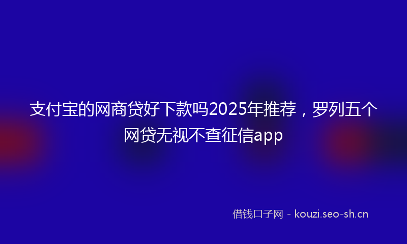 支付宝的网商贷好下款吗2025年推荐，罗列五个网贷无视不查征信app