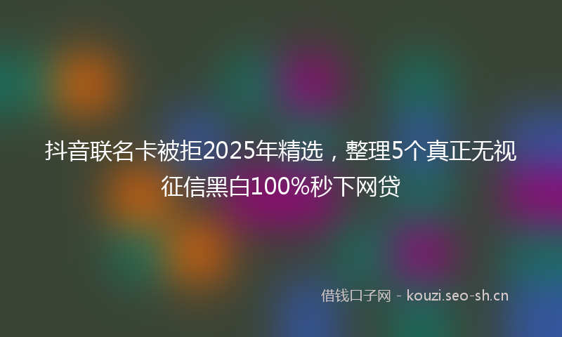 抖音联名卡被拒2025年精选,整理5个真正无视征信黑白100%秒下网贷