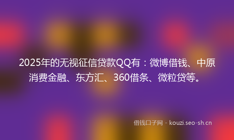2025年的无视征信贷款QQ有：微博借钱、中原消费金融、东方汇、360借条、微粒贷等。