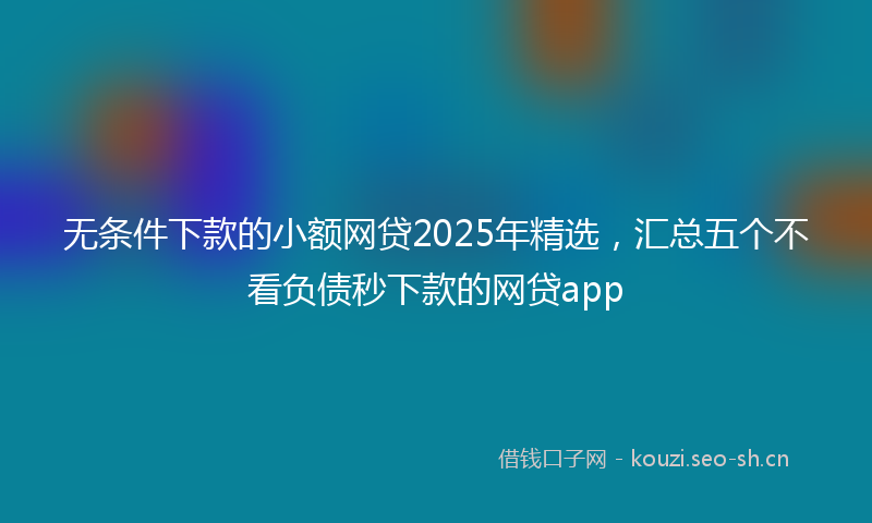 无条件下款的小额网贷2025年精选，汇总五个不看负债秒下款的网贷app