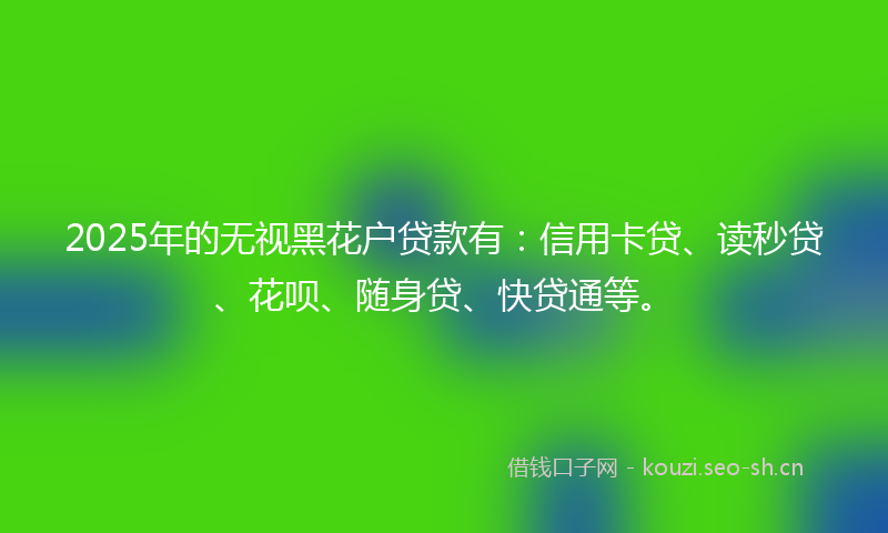 2025年的无视黑花户贷款有:信用卡贷、读秒贷、花呗、随身贷、快贷通等。
