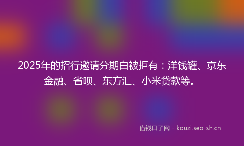 2025年的招行邀请分期白被拒有：洋钱罐、京东金融、省呗、东方汇、小米贷款等。
