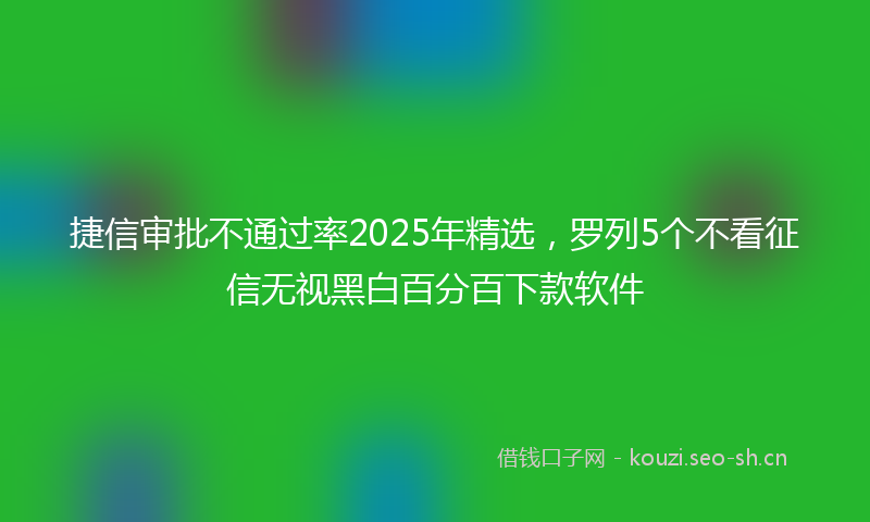 捷信审批不通过率2025年精选，罗列5个不看征信无视黑白百分百下款软件