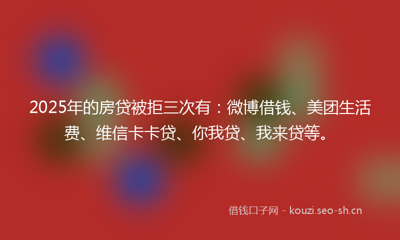 2025年的房贷被拒三次有：微博借钱、美团生活费、维信卡卡贷、你我贷、我来贷等。