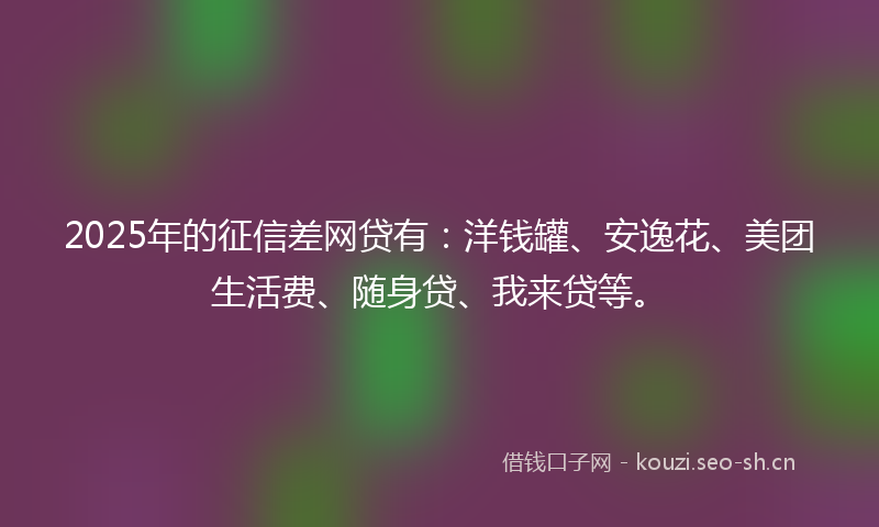 2025年的征信差网贷有：洋钱罐、安逸花、美团生活费、随身贷、我来贷等。