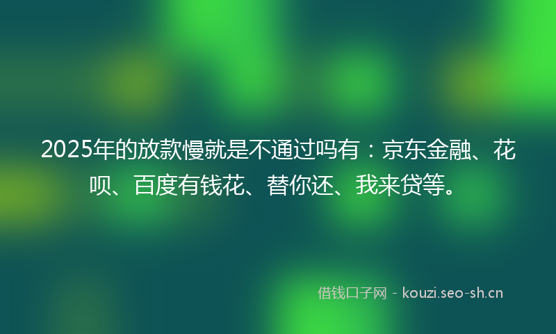 2025年的放款慢就是不通过吗有：京东金融、花呗、百度有钱花、替你还、我来贷等。