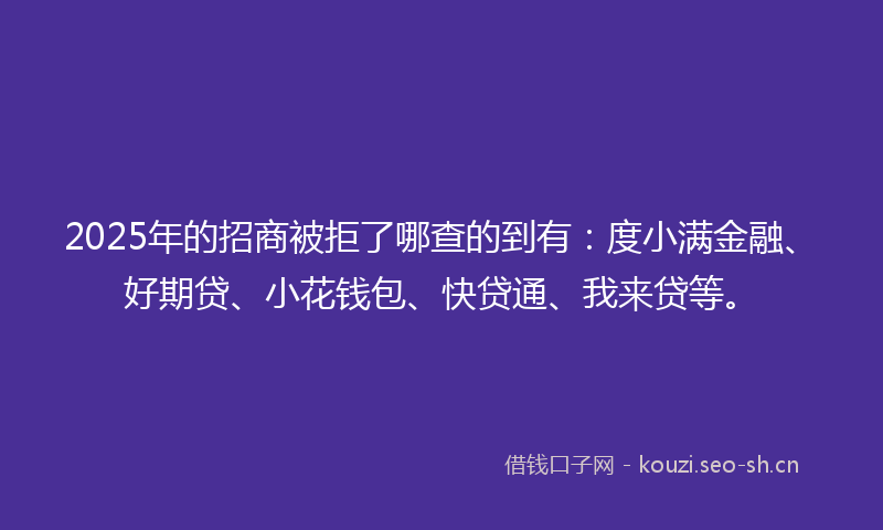 2025年的招商被拒了哪查的到有：度小满金融、好期贷、小花钱包、快贷通、我来贷等。