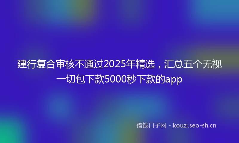 建行复合审核不通过2025年精选，汇总五个无视一切包下款5000秒下款的app
