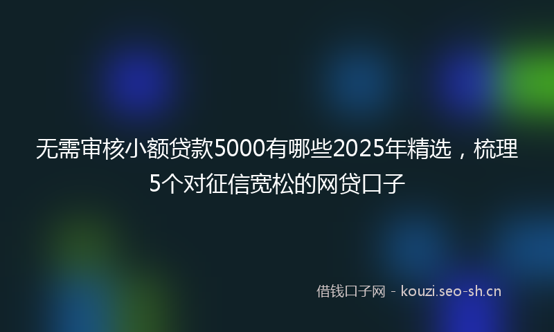 无需审核小额贷款5000有哪些2025年精选，梳理5个对征信宽松的网贷口子