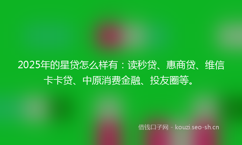 2025年的星贷怎么样有：读秒贷、惠商贷、维信卡卡贷、中原消费金融、投友圈等。
