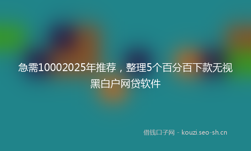 急需10002025年推荐，整理5个百分百下款无视黑白户网贷软件