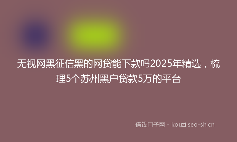 无视网黑征信黑的网贷能下款吗2025年精选,梳理5个苏州黑户贷款5万的平台