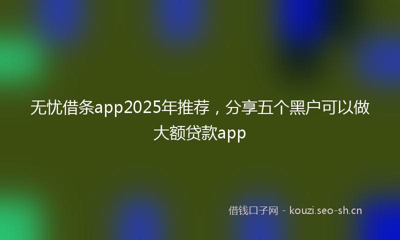 无忧借条app2025年推荐，分享五个黑户可以做大额贷款app
