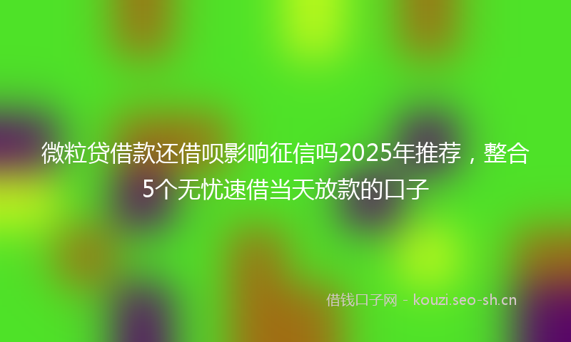 微粒贷借款还借呗影响征信吗2025年推荐，整合5个无忧速借当天放款的口子
