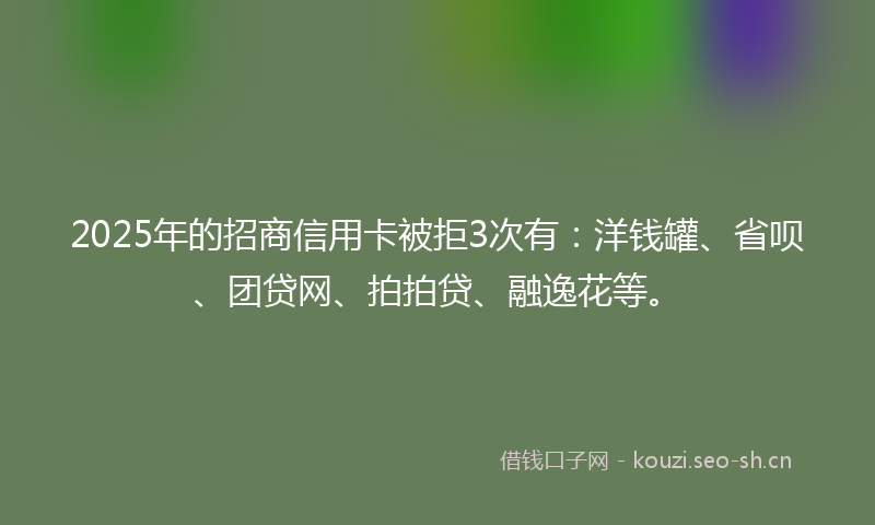 2025年的招商信用卡被拒3次有：洋钱罐、省呗、团贷网、拍拍贷、融逸花等。