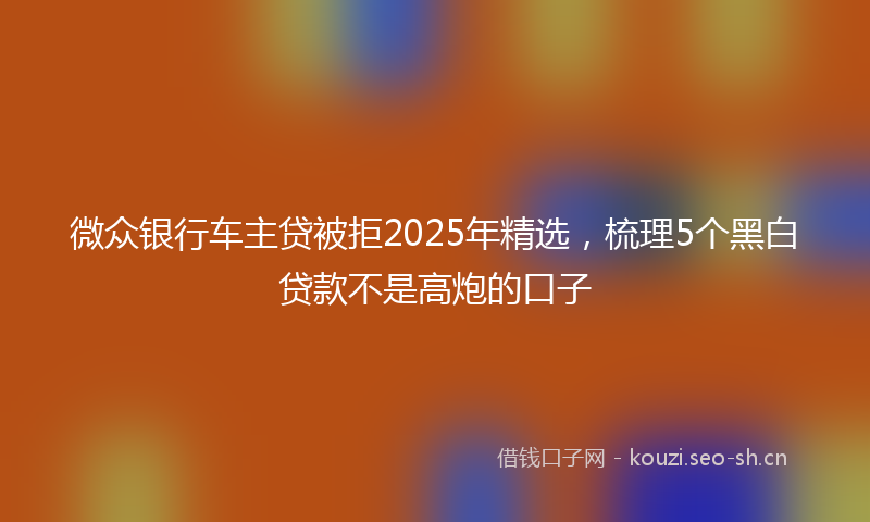 微众银行车主贷被拒2025年精选，梳理5个黑白贷款不是高炮的口子