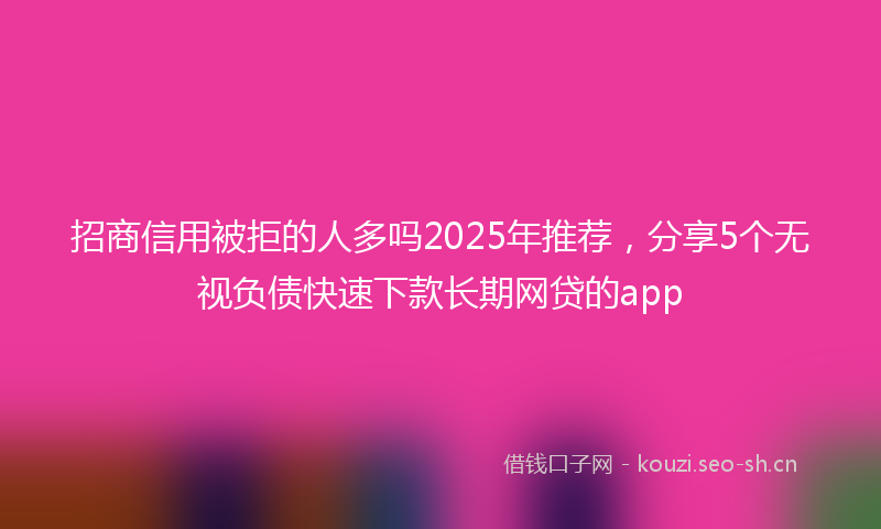 招商信用被拒的人多吗2025年推荐，分享5个无视负债快速下款长期网贷的app