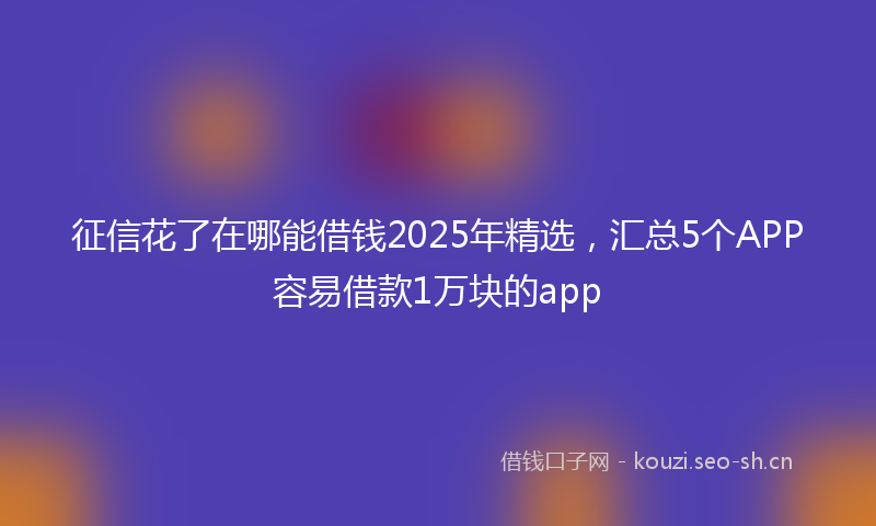 征信花了在哪能借钱2025年精选,汇总5个APP容易借款1万块的app