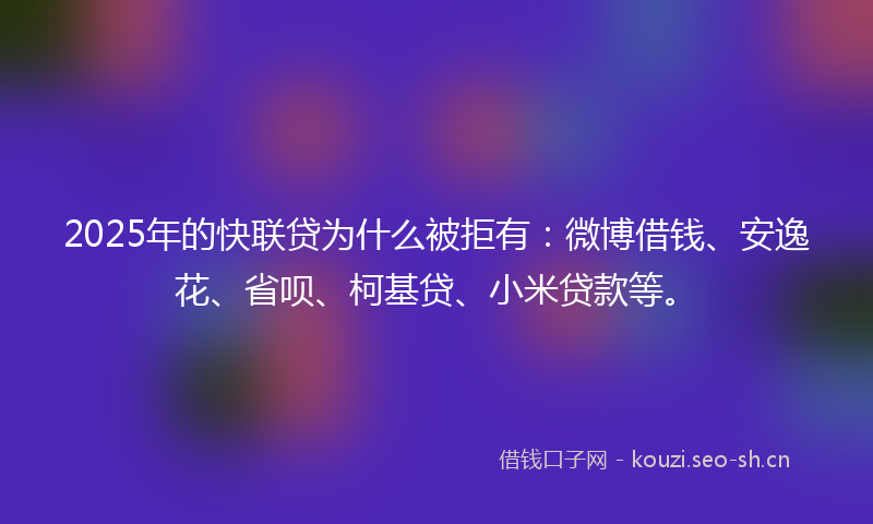 2025年的快联贷为什么被拒有：微博借钱、安逸花、省呗、柯基贷、小米贷款等。
