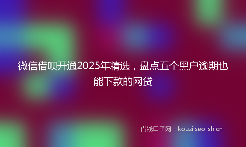 微信借呗开通2025年精选，盘点五个黑户逾期也能下款的网贷