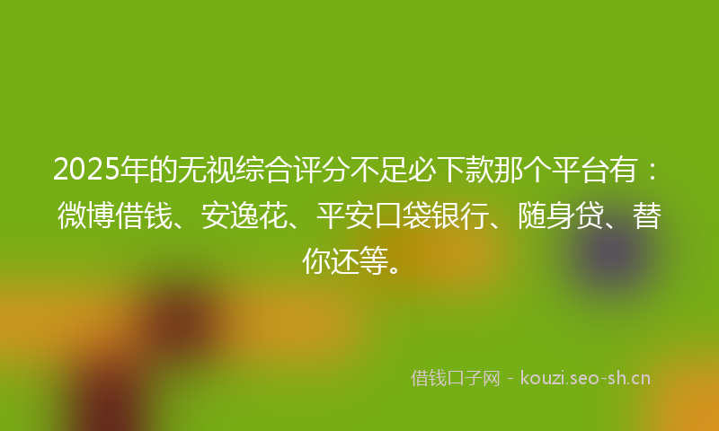 2025年的无视综合评分不足必下款那个平台有：微博借钱、安逸花、平安口袋银行、随身贷、替你还等。
