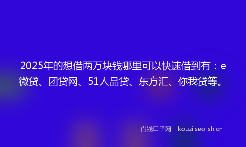 2025年的想借两万块钱哪里可以快速借到有：e微贷、团贷网、51人品贷、东方汇、你我贷等。