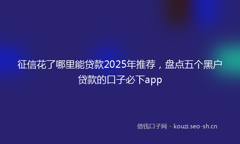 征信花了哪里能贷款2025年推荐，盘点五个黑户贷款的口子必下app