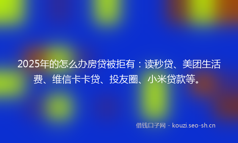2025年的怎么办房贷被拒有：读秒贷、美团生活费、维信卡卡贷、投友圈、小米贷款等。