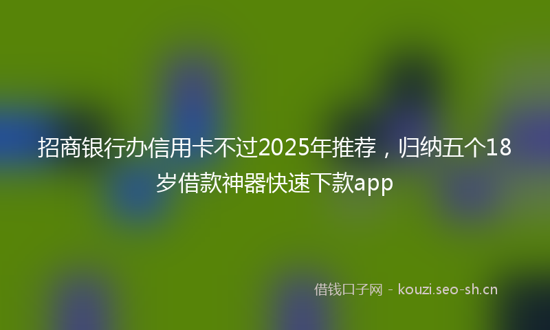 招商银行办信用卡不过2025年推荐，归纳五个18岁借款神器快速下款app
