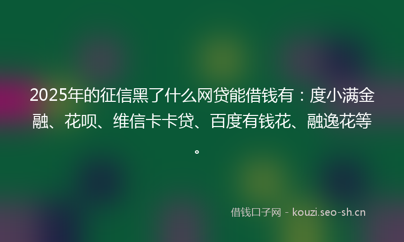 2025年的征信黑了什么网贷能借钱有：度小满金融、花呗、维信卡卡贷、百度有钱花、融逸花等。