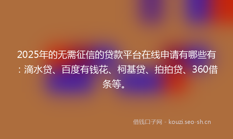 2025年的无需征信的贷款平台在线申请有哪些有：滴水贷、百度有钱花、柯基贷、拍拍贷、360借条等。