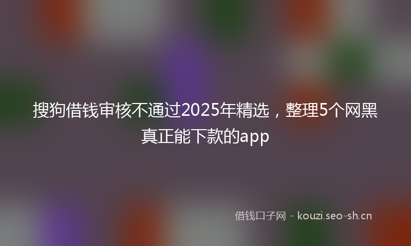 搜狗借钱审核不通过2025年精选,整理5个网黑真正能下款的app