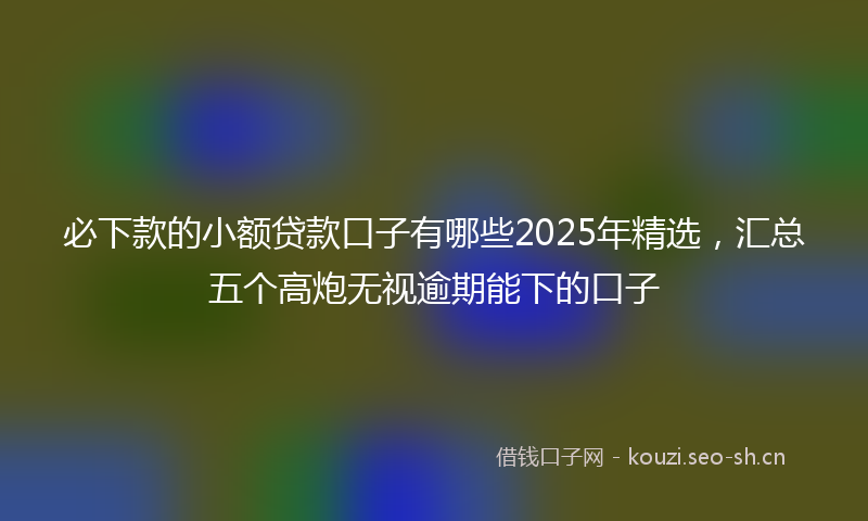 必下款的小额贷款口子有哪些2025年精选，汇总五个高炮无视逾期能下的口子