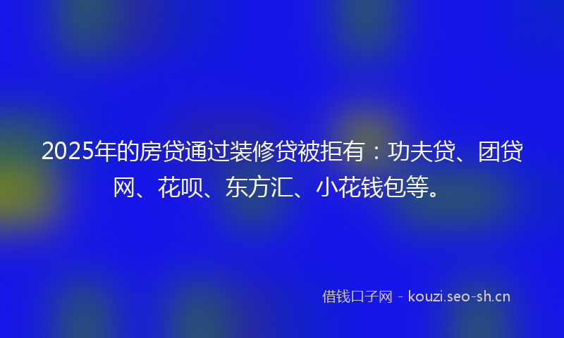 2025年的房贷通过装修贷被拒有：功夫贷、团贷网、花呗、东方汇、小花钱包等。