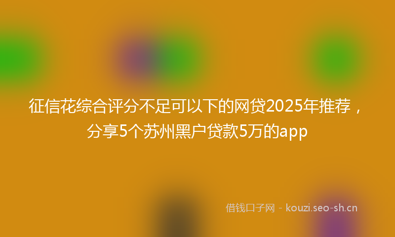 征信花综合评分不足可以下的网贷2025年推荐，分享5个苏州黑户贷款5万的app