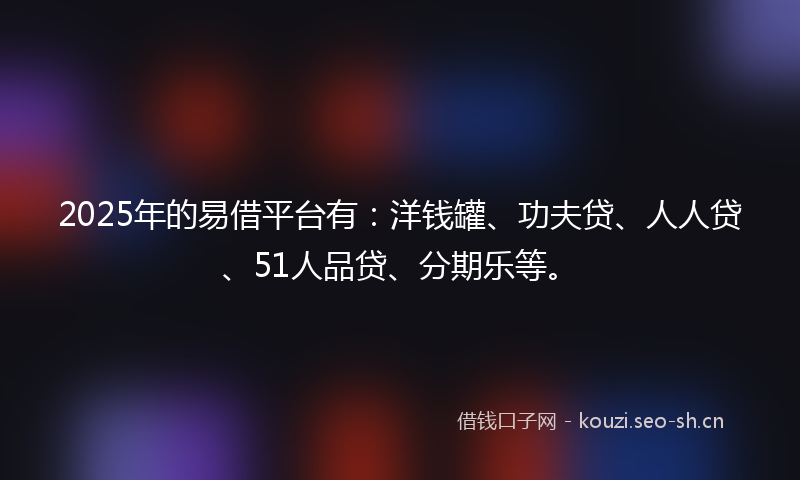 2025年的易借平台有：洋钱罐、功夫贷、人人贷、51人品贷、分期乐等。