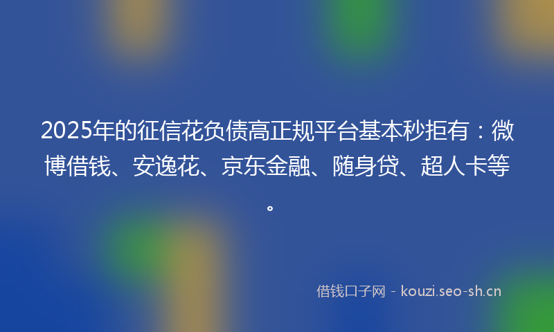 2025年的征信花负债高正规平台基本秒拒有：微博借钱、安逸花、京东金融、随身贷、超人卡等。