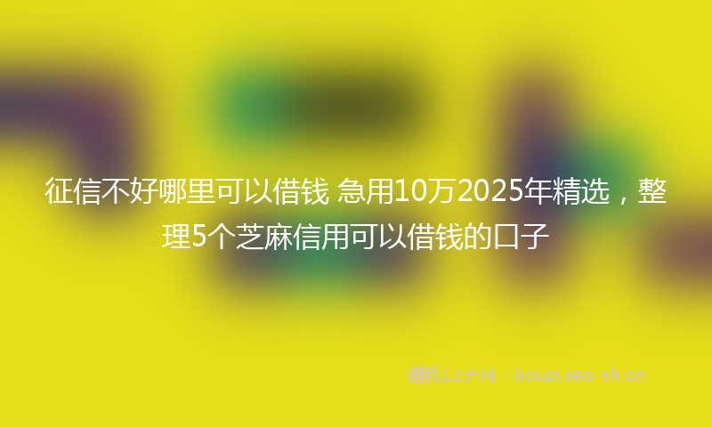 征信不好哪里可以借钱 急用10万2025年精选，整理5个芝麻信用可以借钱的口子