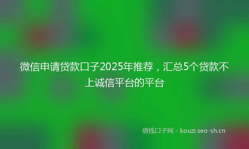 微信申请贷款口子2025年推荐，汇总5个贷款不上诚信平台的平台