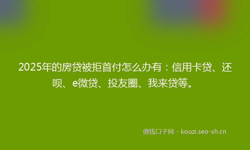 2025年的房贷被拒首付怎么办有：信用卡贷、还呗、e微贷、投友圈、我来贷等。