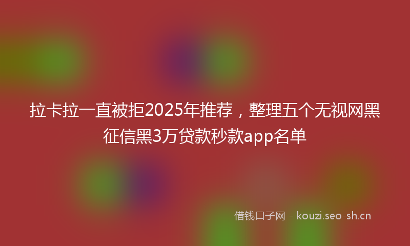 拉卡拉一直被拒2025年推荐，整理五个无视网黑征信黑3万贷款秒款app名单