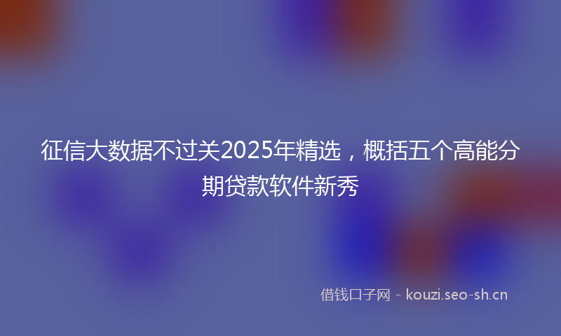 征信大数据不过关2025年精选，概括五个高能分期贷款软件新秀