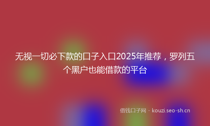 无视一切必下款的口子入口2025年推荐，罗列五个黑户也能借款的平台