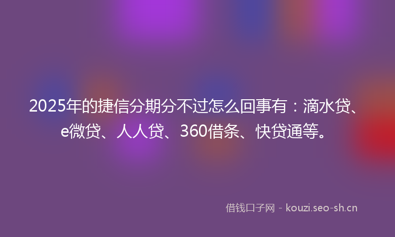 2025年的捷信分期分不过怎么回事有：滴水贷、e微贷、人人贷、360借条、快贷通等。