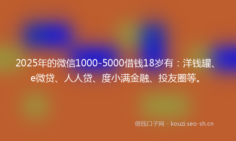 2025年的微信1000-5000借钱18岁有：洋钱罐、e微贷、人人贷、度小满金融、投友圈等。