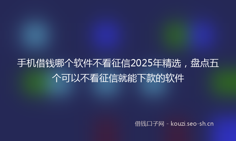 手机借钱哪个软件不看征信2025年精选，盘点五个可以不看征信就能下款的软件