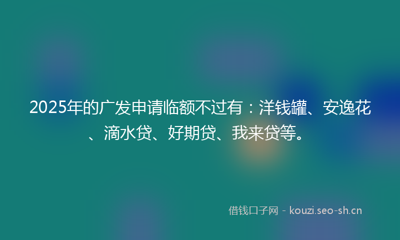 2025年的广发申请临额不过有：洋钱罐、安逸花、滴水贷、好期贷、我来贷等。