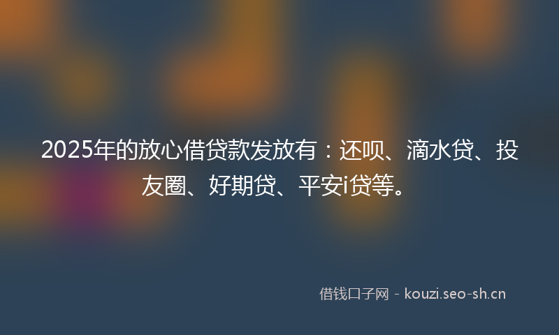 2025年的放心借贷款发放有：还呗、滴水贷、投友圈、好期贷、平安i贷等。