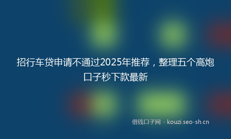 招行车贷申请不通过2025年推荐，整理五个高炮口子秒下款最新