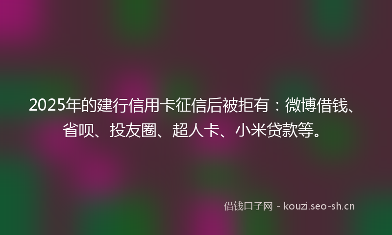 2025年的建行信用卡征信后被拒有：微博借钱、省呗、投友圈、超人卡、小米贷款等。
